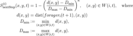 \begin{split}
S_{\text{nextStep}}^{(i)}(x,y,t) &= 1 - \biggl(\frac{d(x,y)-D_{\min}}{D_{\max}-D_{\min}}\biggr)^n,\quad (x,y)\in W(i,t),\quad \text{where}\\
d(x,y) &= \operatorname{dist}(forager_i(t+1),(x,y))\\
D_{\min} &:= \min_{(x,y)\in W(i,t)} d(x,y),\\
D_{\max} &:= \max_{(x,y)\in W(i,t)} d(x,y).
\end{split}